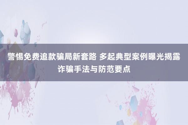 警惕免费追款骗局新套路 多起典型案例曝光揭露诈骗手法与防范要点