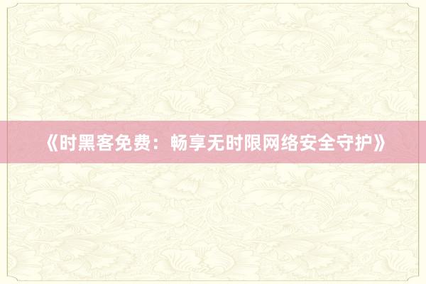 《时黑客免费：畅享无时限网络安全守护》
